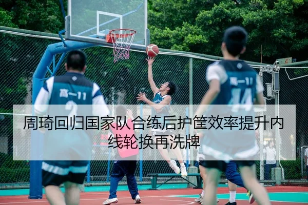 周琦回归国家队合练后护筐效率提升内线轮换再洗牌 - FIFAWorldcup