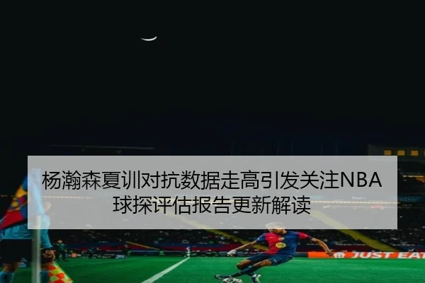 杨瀚森夏训对抗数据走高引发关注NBA球探评估报告更新解读 - FIFAWorldcup
